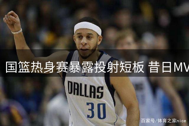 国篮热身赛暴露投射短板 昔日MVP状态低迷引争议