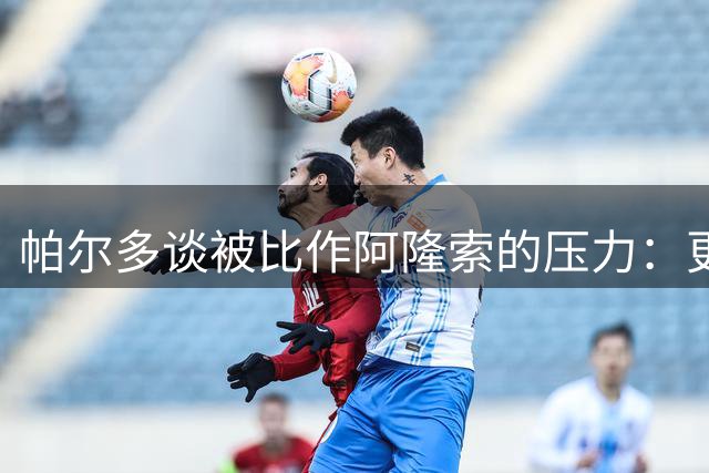 帕尔多谈被比作阿隆索的压力：更想做独一无二的自己